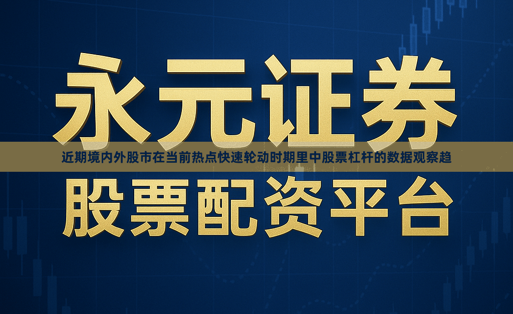 近期境内外股市在当前热点快速轮动时期里中股票杠杆的数据观察趋