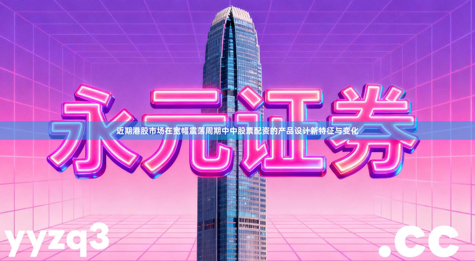 近期港股市场在宽幅震荡周期中中股票配资的产品设计新特征与变化